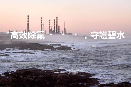 “高效除氟，守護碧水藍(lán)天——廢水中氟離子處理新篇章”
